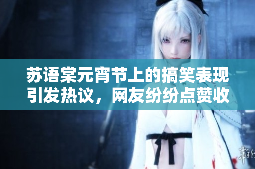 蘇語棠元宵節(jié)上的搞笑表現(xiàn)引發(fā)熱議，網(wǎng)友紛紛點贊收看