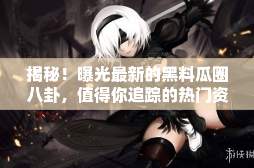 揭秘！曝光最新的黑料瓜圈八卦，值得你追蹤的熱門資源！