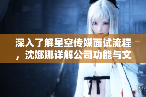 深入了解星空傳媒面試流程，沈娜娜詳解公司功能與文化