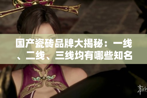 國產(chǎn)瓷磚品牌大揭秘：一線、二線、三線均有哪些知名品牌？