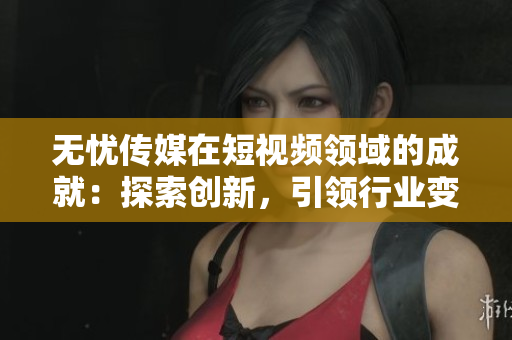 無憂傳媒在短視頻領(lǐng)域的成就：探索創(chuàng)新，引領(lǐng)行業(yè)變革