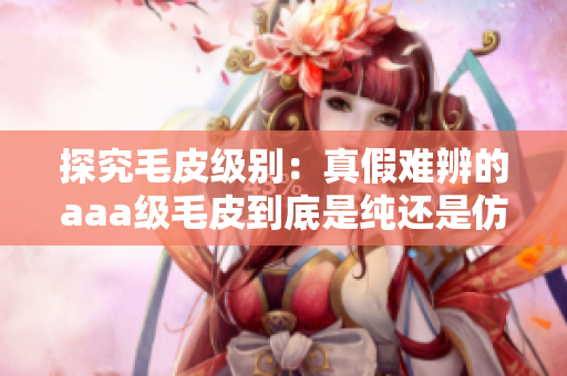 探究毛皮級(jí)別：真假難辨的aaa級(jí)毛皮到底是純還是仿？