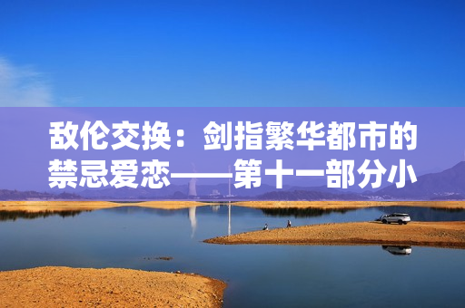 敵倫交換：劍指繁華都市的禁忌愛戀——第十一部分小說重磅上線！