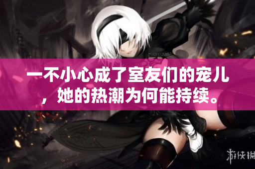 一不小心成了室友們的寵兒，她的熱潮為何能持續(xù)。