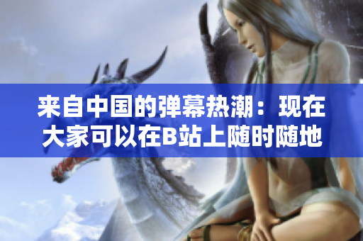 來自中國的彈幕熱潮：現(xiàn)在大家可以在B站上隨時隨地在線觀看視頻啦！