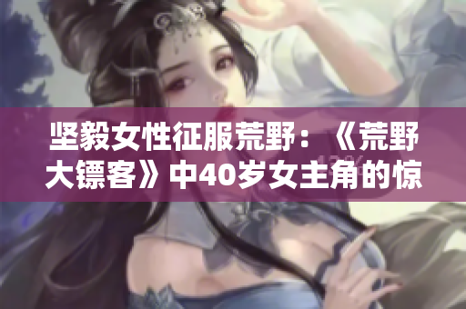堅(jiān)毅女性征服荒野：《荒野大鏢客》中40歲女主角的驚艷表現(xiàn)