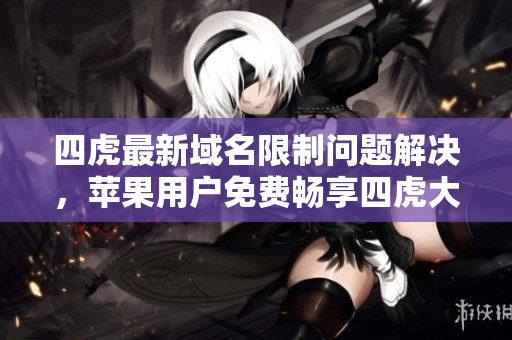 四虎最新域名限制問題解決，蘋果用戶免費暢享四虎大片