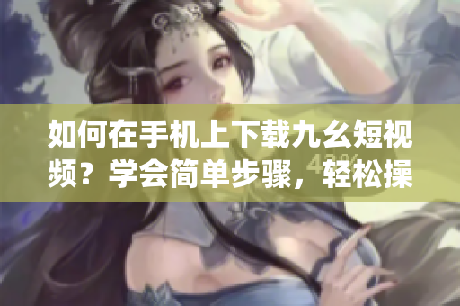 如何在手機上下載九幺短視頻？學會簡單步驟，輕松操作！(1)