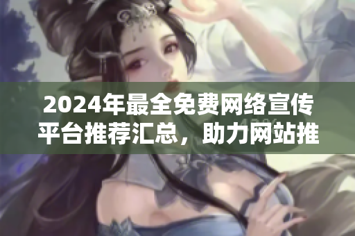 2024年最全免費網(wǎng)絡宣傳平臺推薦匯總，助力網(wǎng)站推廣效果最佳