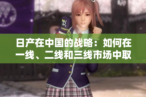 日產(chǎn)在中國的戰(zhàn)略：如何在一線、二線和三線市場中取得勝利