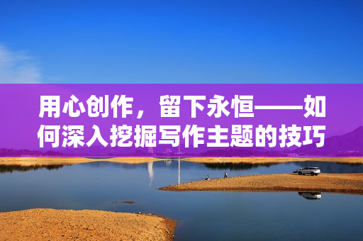 用心創(chuàng)作，留下永恒——如何深入挖掘?qū)懽髦黝}的技巧