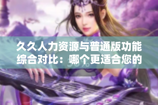久久人力資源與普通版功能綜合對(duì)比：哪個(gè)更適合您的企業(yè)？