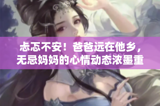 忐忑不安！爸爸遠在他鄉(xiāng)，無忌媽媽的心情動態(tài)濃墨重彩