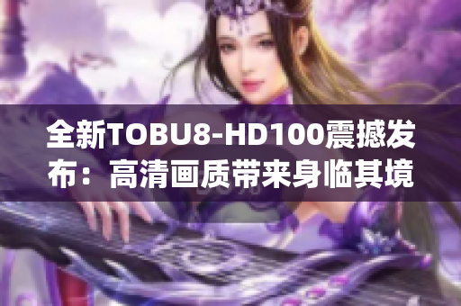 全新TOBU8-HD100震撼發(fā)布：高清畫質(zhì)帶來身臨其境的視聽享受(1)