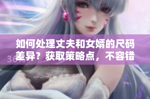 如何處理丈夫和女婿的尺碼差異？獲取策略點(diǎn)，不容錯(cuò)過！
