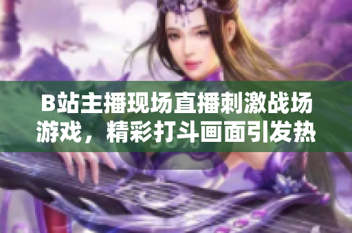 B站主播現(xiàn)場(chǎng)直播刺激戰(zhàn)場(chǎng)游戲，精彩打斗畫面引發(fā)熱議