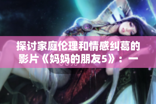 探討家庭倫理和情感糾葛的影片《媽媽的朋友5》：一些看點(diǎn)分享