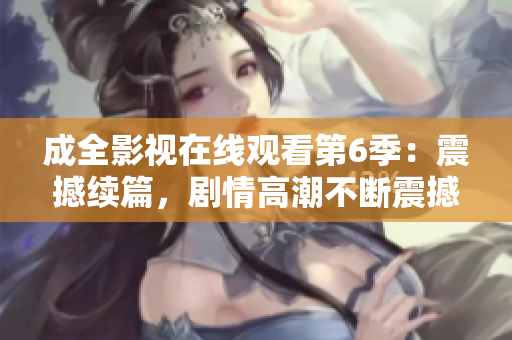 成全影視在線觀看第6季：震撼續(xù)篇，劇情高潮不斷震撼續(xù)篇