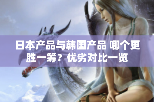 日本產(chǎn)品與韓國(guó)產(chǎn)品 哪個(gè)更勝一籌？?jī)?yōu)劣對(duì)比一覽
