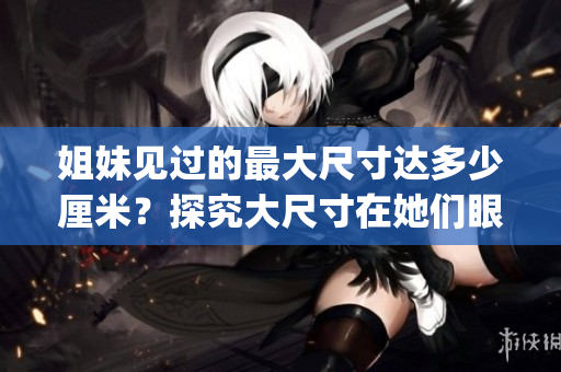姐妹見(jiàn)過(guò)的最大尺寸達(dá)多少厘米？探究大尺寸在她們眼中的意義(1)