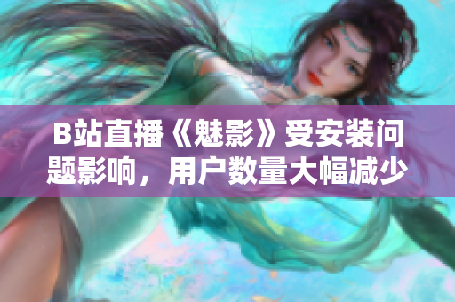 B站直播《魅影》受安裝問題影響，用戶數(shù)量大幅減少