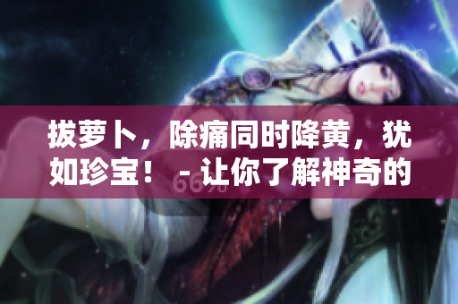 拔蘿卜，除痛同時(shí)降黃，猶如珍寶！ - 讓你了解神奇的蘿卜性質(zhì)