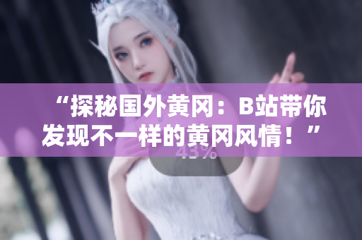 “探秘國外黃岡：B站帶你發(fā)現(xiàn)不一樣的黃岡風情！”
