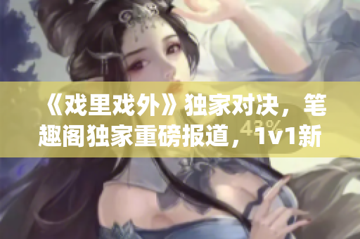 《戲里戲外》獨(dú)家對(duì)決，筆趣閣獨(dú)家重磅報(bào)道，1v1新篇章震撼上線(1)