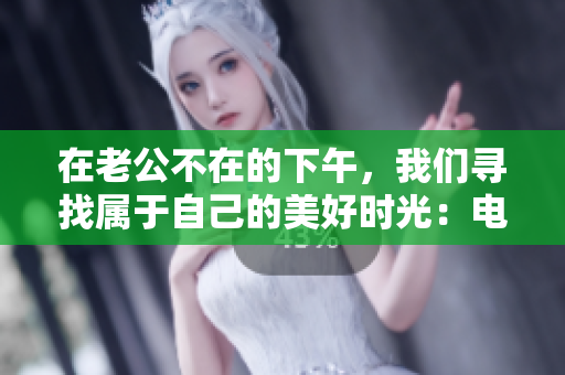在老公不在的下午，我們尋找屬于自己的美好時光：電視劇熱播中