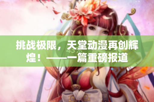 挑戰(zhàn)極限，天堂動漫再創(chuàng)輝煌！——一篇重磅報道