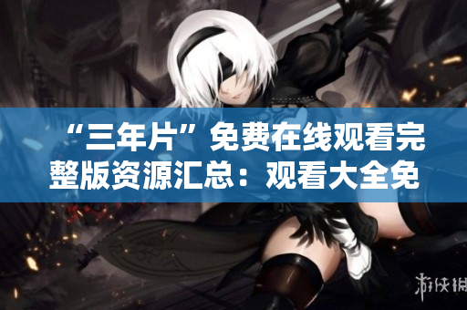 “三年片”免費(fèi)在線觀看完整版資源匯總：觀看大全免費(fèi)下載指南