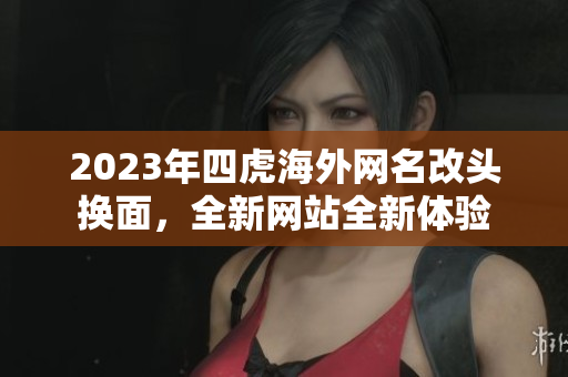 2023年四虎海外網(wǎng)名改頭換面，全新網(wǎng)站全新體驗(yàn)