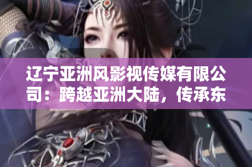遼寧亞洲風影視傳媒有限公司：跨越亞洲大陸，傳承東方魅力