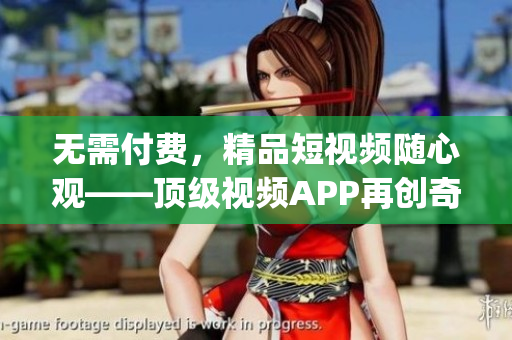 無需付費，精品短視頻隨心觀——頂級視頻APP再創(chuàng)奇跡(1)