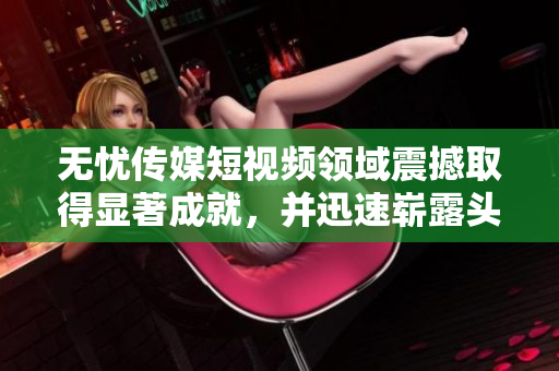 無憂傳媒短視頻領(lǐng)域震撼取得顯著成就，并迅速嶄露頭角