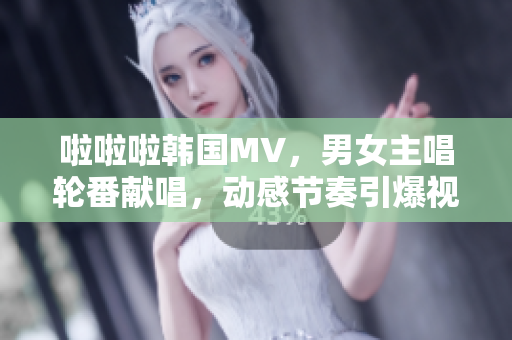 啦啦啦韓國MV，男女主唱輪番獻(xiàn)唱，動(dòng)感節(jié)奏引爆視聽盛宴