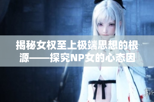 揭秘女權(quán)至上極端思想的根源——探究NP女的心態(tài)因素和社會(huì)性解釋