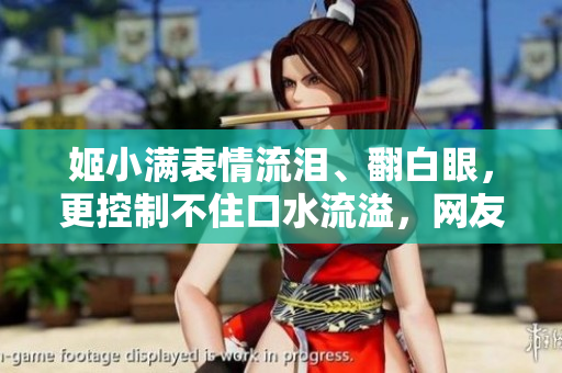 姬小滿表情流淚、翻白眼，更控制不住口水流溢，網(wǎng)友瘋狂！