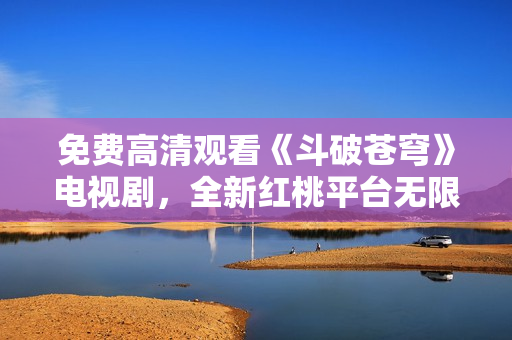免費(fèi)高清觀看《斗破蒼穹》電視劇，全新紅桃平臺(tái)無(wú)限暢享
