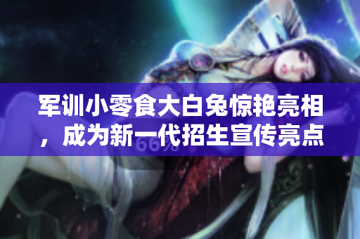 軍訓(xùn)小零食大白兔驚艷亮相，成為新一代招生宣傳亮點(diǎn)！