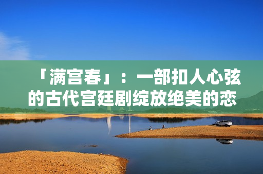「滿(mǎn)宮春」：一部扣人心弦的古代宮廷劇綻放絕美的戀愛(ài)花朵