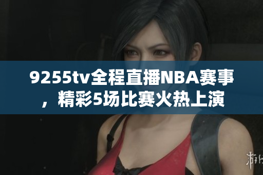 9255tv全程直播NBA賽事，精彩5場比賽火熱上演