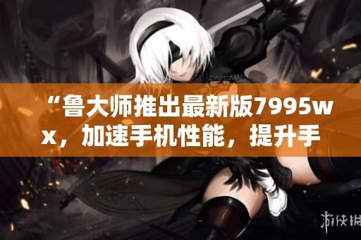 “魯大師推出最新版7995wx，加速手機性能，提升手機體驗”