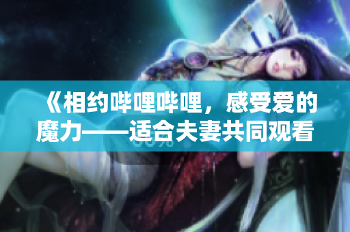 《相約嗶哩嗶哩，感受愛(ài)的魔力——適合夫妻共同觀看的電視劇盤(pán)點(diǎn)》