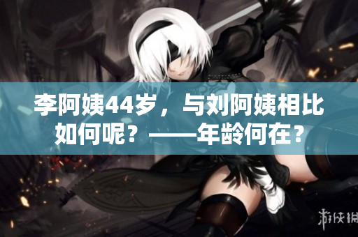 李阿姨44歲，與劉阿姨相比如何呢？——年齡何在？