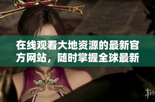 在線觀看大地資源的最新官方網(wǎng)站，隨時(shí)掌握全球最新資源動(dòng)態(tài)！