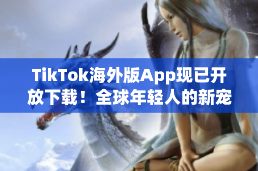 TikTok海外版App現(xiàn)已開放下載！全球年輕人的新寵愛好者必備