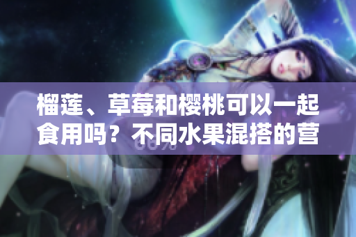 榴蓮、草莓和櫻桃可以一起食用嗎？不同水果混搭的營養(yǎng)與禁忌