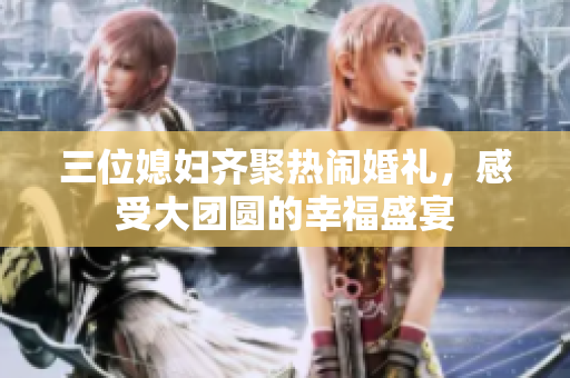 三位媳婦齊聚熱鬧婚禮，感受大團(tuán)圓的幸福盛宴