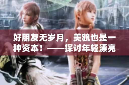 好朋友無(wú)歲月，美貌也是一種資本！——探討年輕漂亮對(duì)人際關(guān)系的影響